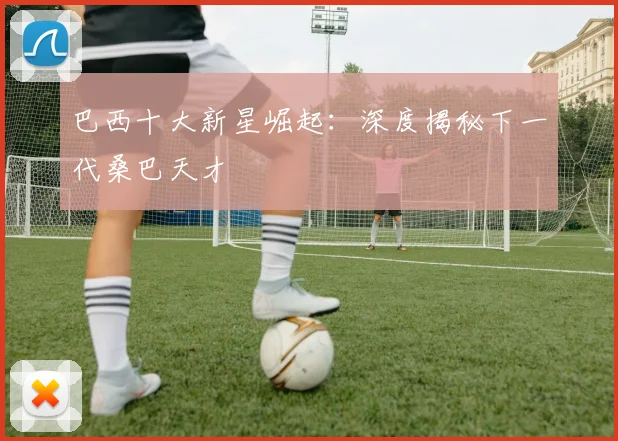巴西十大新星崛起：深度揭秘下一代桑巴天才