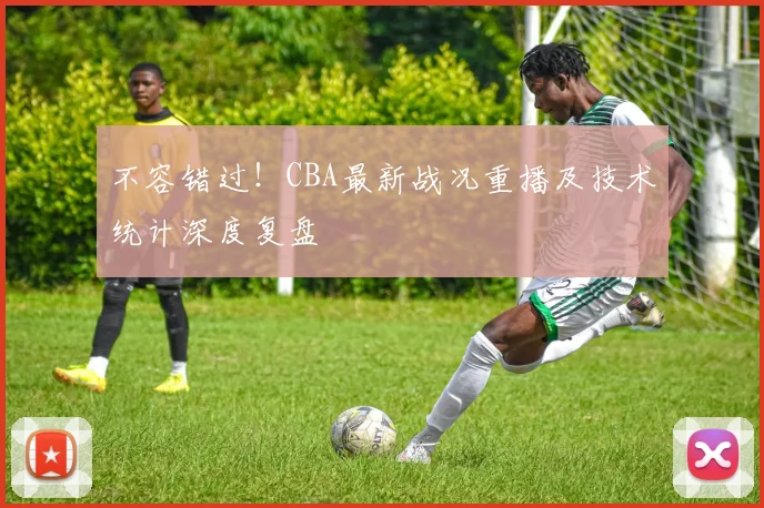 不容错过！CBA最新战况重播及技术统计深度复盘