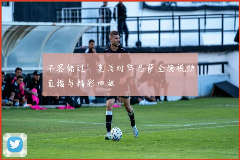 不容错过!皇马对阵巴萨全场视频直播与精彩回放