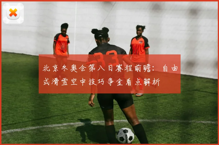北京冬奥会第八日赛程前瞻：自由式滑雪空中技巧争金看点解析