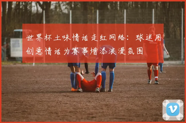 世界杯土味情话走红网络：球迷用创意情话为赛事增添浪漫氛围