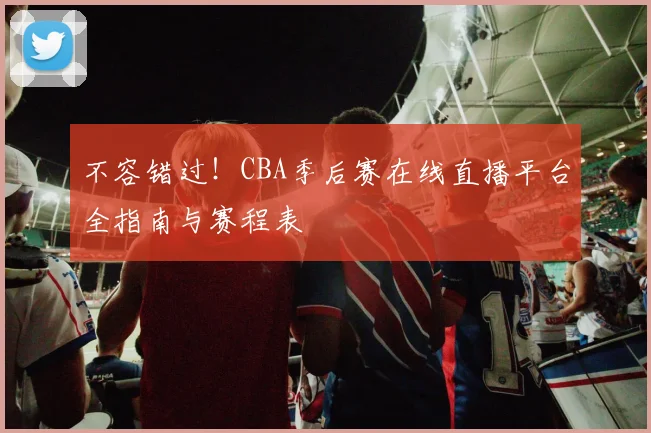 不容错过！CBA季后赛在线直播平台全指南与赛程表