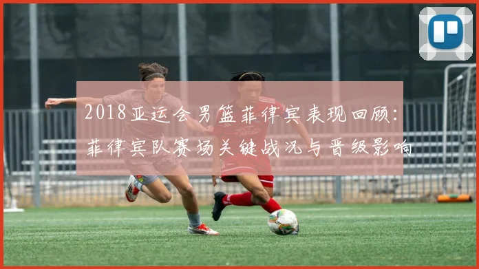 2018亚运会男篮菲律宾表现回顾：菲律宾队赛场关键战况与晋级影响