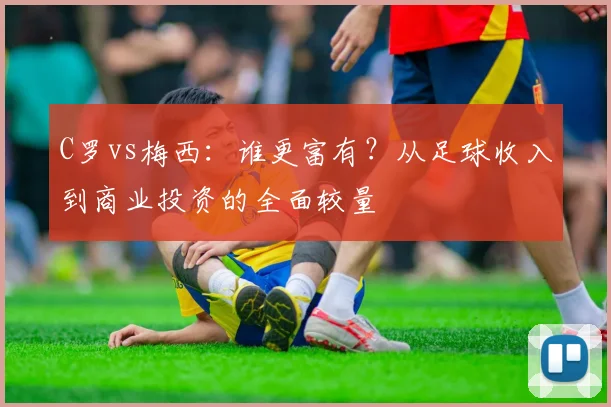C罗vs梅西：谁更富有？从足球收入到商业投资的全面较量