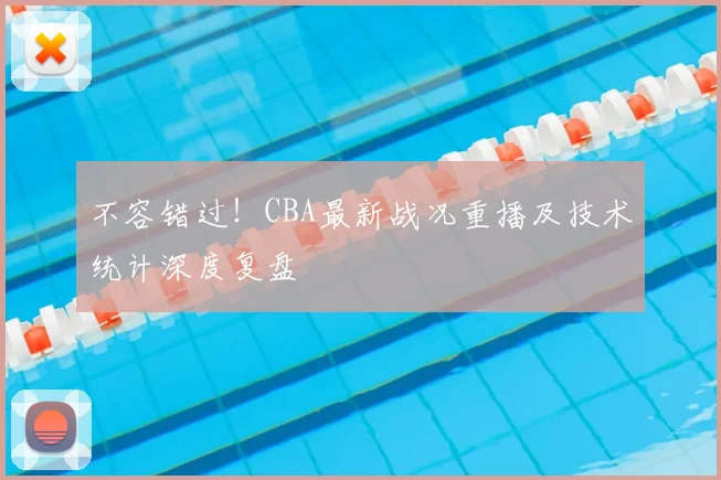 不容错过！CBA最新战况重播及技术统计深度复盘