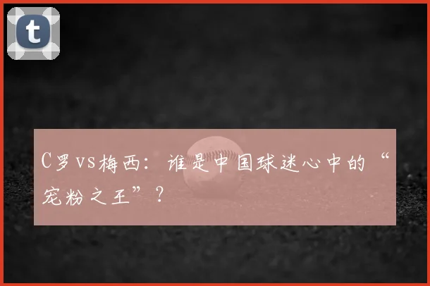 C罗vs梅西：谁是中国球迷心中的“宠粉之王”？