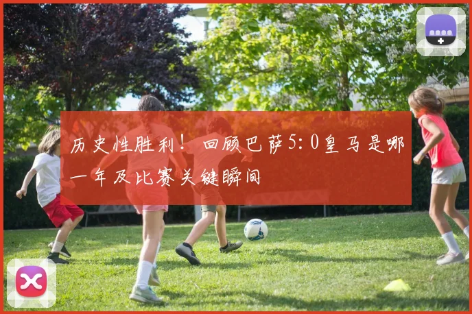 历史性胜利！回顾巴萨5:0皇马是哪一年及比赛关键瞬间