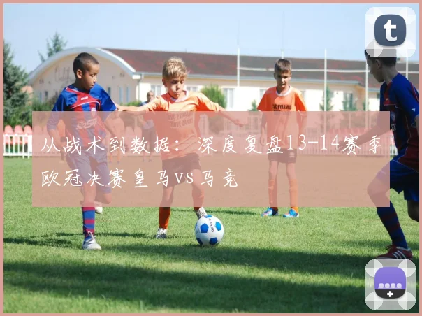 从战术到数据：深度复盘13-14赛季欧冠决赛皇马vs马竞