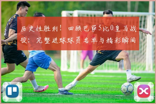 历史性胜利！回顾巴萨5比0皇马战役：完整进球球员名单与精彩瞬间