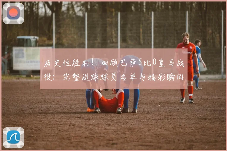 历史性胜利！回顾巴萨5比0皇马战役：完整进球球员名单与精彩瞬间