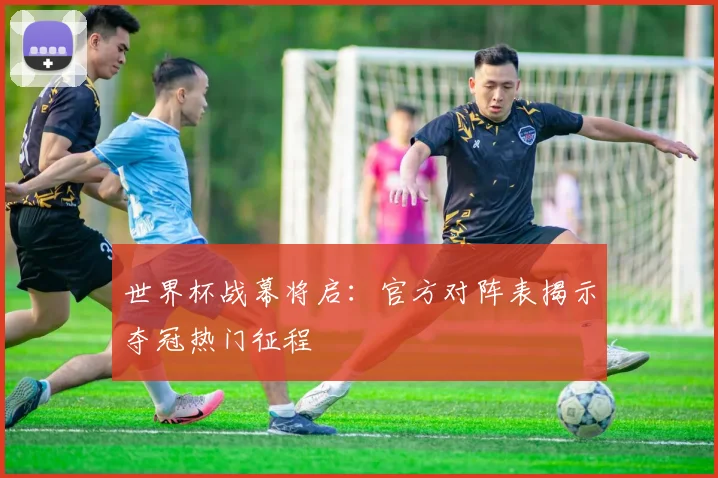 世界杯战幕将启：官方对阵表揭示夺冠热门征程