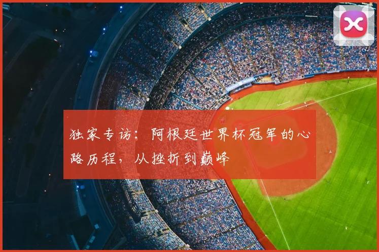 独家专访：阿根廷世界杯冠军的心路历程，从挫折到巅峰