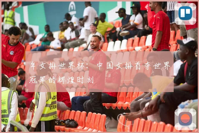 年女排世界杯：中国女排首夺世界冠军的辉煌时刻
