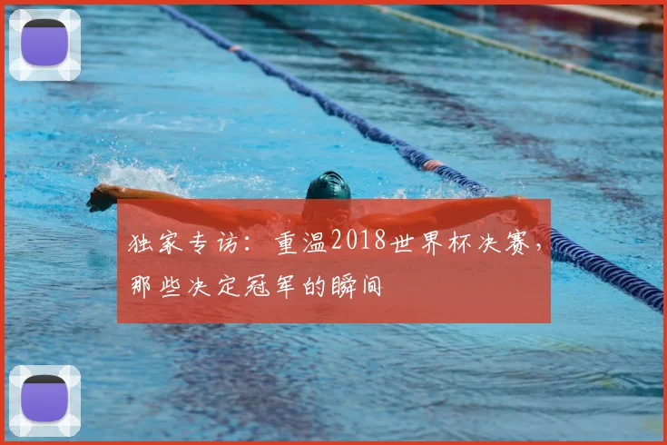 独家专访：重温2018世界杯决赛，那些决定冠军的瞬间