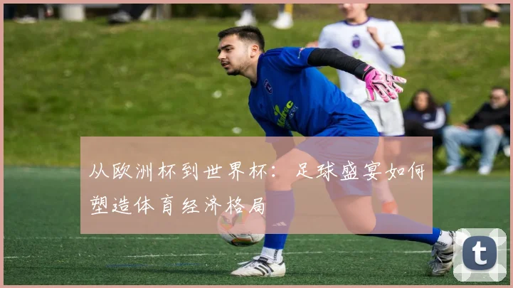 从欧洲杯到世界杯：足球盛宴如何塑造体育经济格局