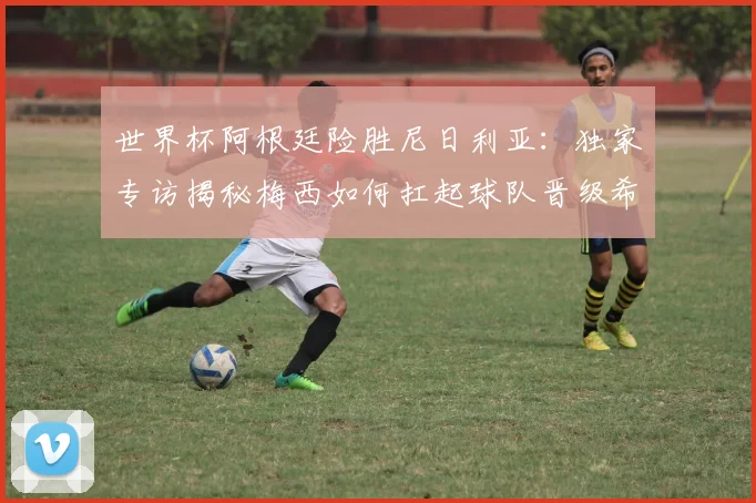 世界杯阿根廷险胜尼日利亚:独家专访揭秘梅西如何扛起球队晋级希望