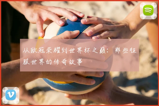 从欧冠荣耀到世界杯之巅：那些征服世界的传奇故事