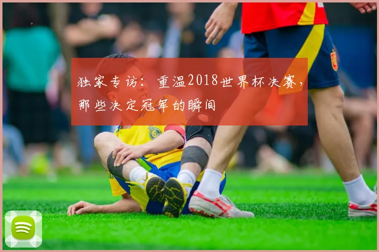 独家专访：重温2018世界杯决赛，那些决定冠军的瞬间