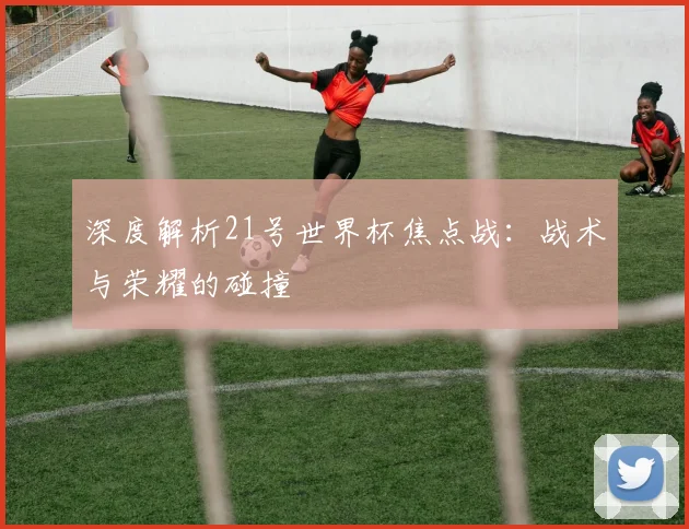 深度解析21号世界杯焦点战:战术与荣耀的碰撞