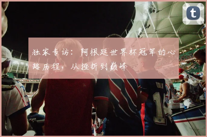 独家专访：阿根廷世界杯冠军的心路历程，从挫折到巅峰