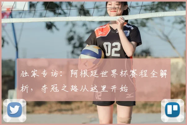 独家专访：阿根廷世界杯赛程全解析，夺冠之路从这里开始