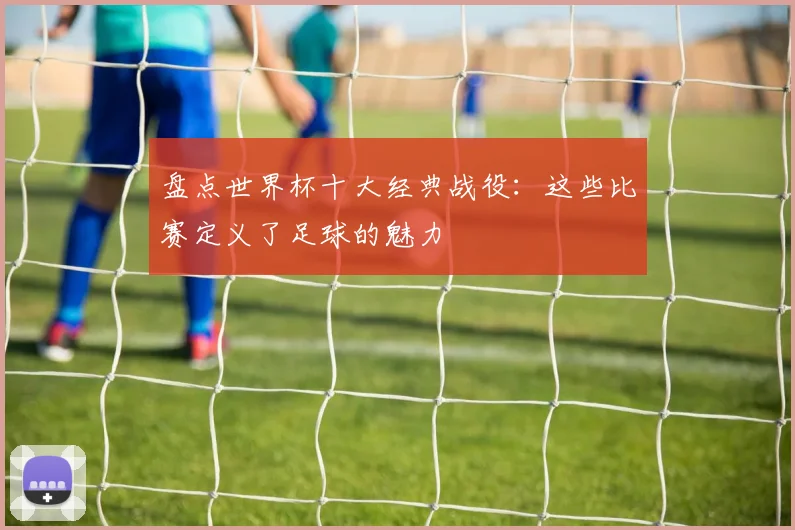 盘点世界杯十大经典战役：这些比赛定义了足球的魅力